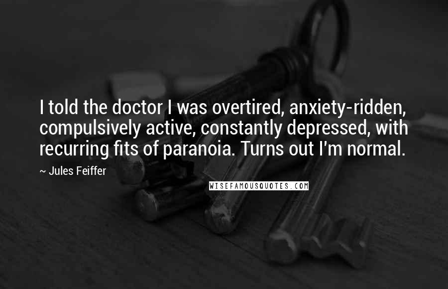 Jules Feiffer Quotes: I told the doctor I was overtired, anxiety-ridden, compulsively active, constantly depressed, with recurring fits of paranoia. Turns out I'm normal.