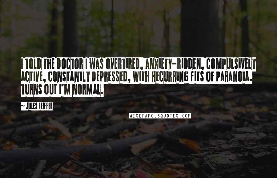 Jules Feiffer Quotes: I told the doctor I was overtired, anxiety-ridden, compulsively active, constantly depressed, with recurring fits of paranoia. Turns out I'm normal.