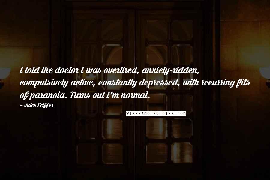 Jules Feiffer Quotes: I told the doctor I was overtired, anxiety-ridden, compulsively active, constantly depressed, with recurring fits of paranoia. Turns out I'm normal.
