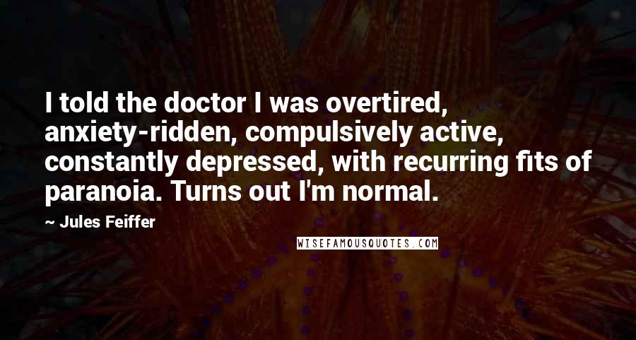 Jules Feiffer Quotes: I told the doctor I was overtired, anxiety-ridden, compulsively active, constantly depressed, with recurring fits of paranoia. Turns out I'm normal.