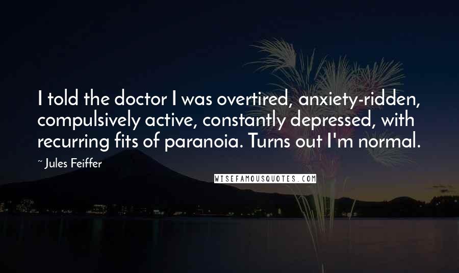 Jules Feiffer Quotes: I told the doctor I was overtired, anxiety-ridden, compulsively active, constantly depressed, with recurring fits of paranoia. Turns out I'm normal.