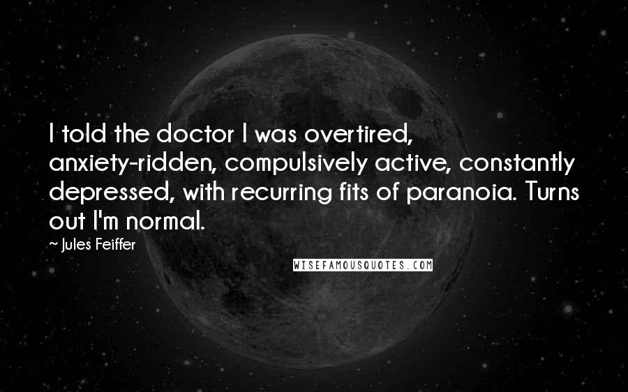 Jules Feiffer Quotes: I told the doctor I was overtired, anxiety-ridden, compulsively active, constantly depressed, with recurring fits of paranoia. Turns out I'm normal.
