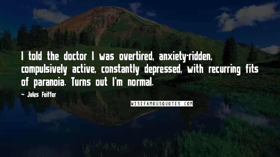 Jules Feiffer Quotes: I told the doctor I was overtired, anxiety-ridden, compulsively active, constantly depressed, with recurring fits of paranoia. Turns out I'm normal.