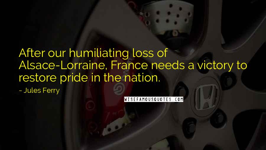 Jules Ferry Quotes: After our humiliating loss of Alsace-Lorraine, France needs a victory to restore pride in the nation.