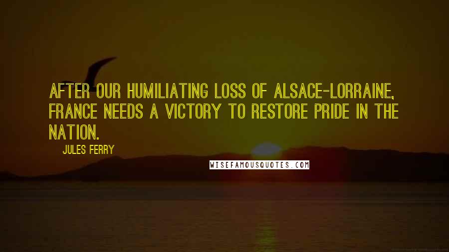 Jules Ferry Quotes: After our humiliating loss of Alsace-Lorraine, France needs a victory to restore pride in the nation.