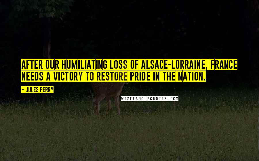 Jules Ferry Quotes: After our humiliating loss of Alsace-Lorraine, France needs a victory to restore pride in the nation.