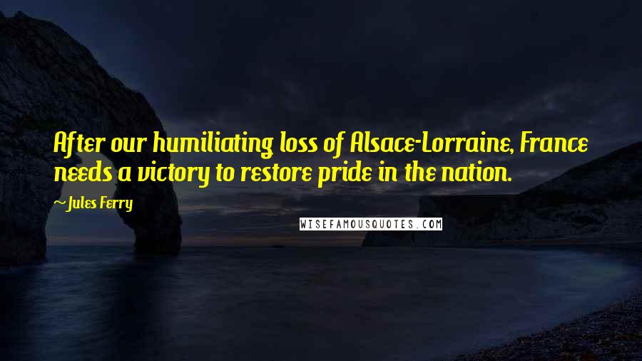 Jules Ferry Quotes: After our humiliating loss of Alsace-Lorraine, France needs a victory to restore pride in the nation.