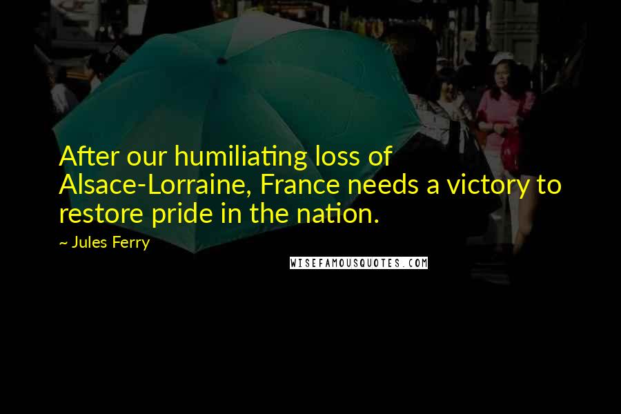 Jules Ferry Quotes: After our humiliating loss of Alsace-Lorraine, France needs a victory to restore pride in the nation.