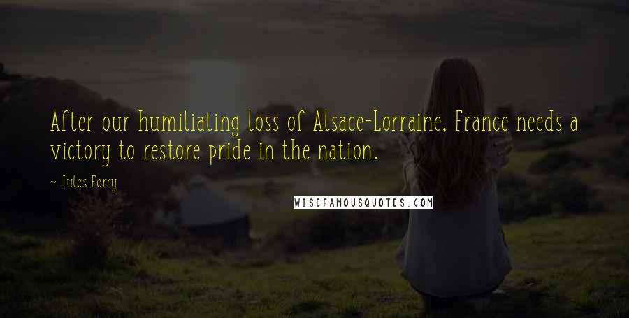 Jules Ferry Quotes: After our humiliating loss of Alsace-Lorraine, France needs a victory to restore pride in the nation.