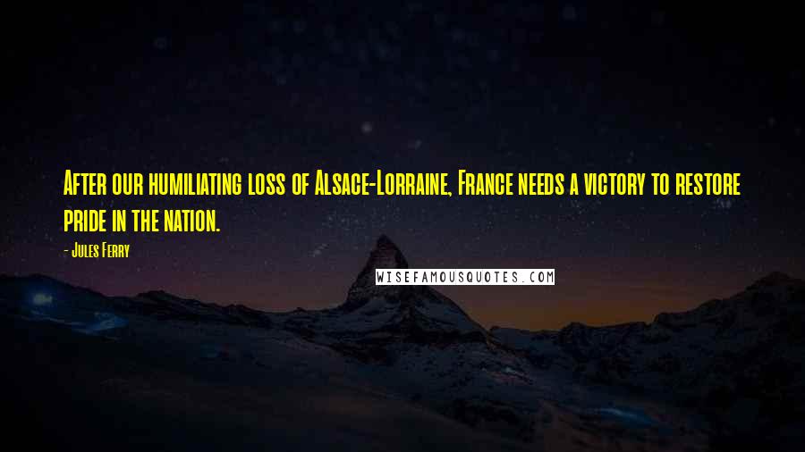 Jules Ferry Quotes: After our humiliating loss of Alsace-Lorraine, France needs a victory to restore pride in the nation.