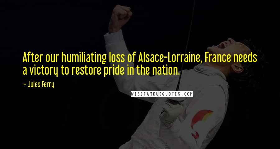 Jules Ferry Quotes: After our humiliating loss of Alsace-Lorraine, France needs a victory to restore pride in the nation.