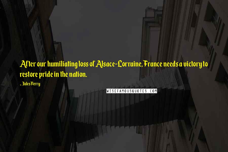 Jules Ferry Quotes: After our humiliating loss of Alsace-Lorraine, France needs a victory to restore pride in the nation.