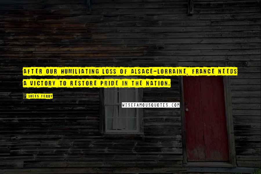 Jules Ferry Quotes: After our humiliating loss of Alsace-Lorraine, France needs a victory to restore pride in the nation.
