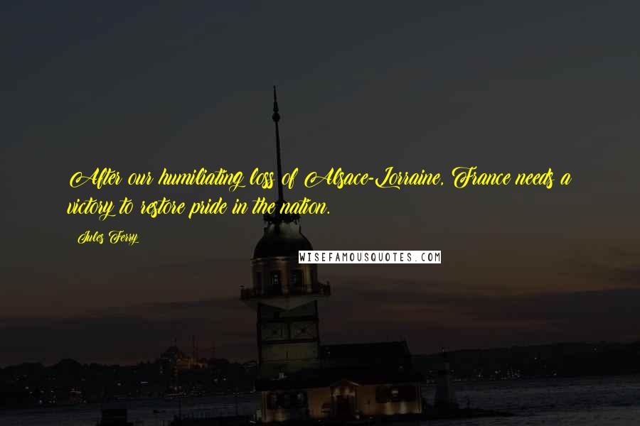 Jules Ferry Quotes: After our humiliating loss of Alsace-Lorraine, France needs a victory to restore pride in the nation.