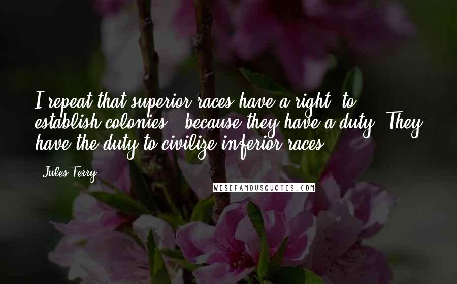 Jules Ferry Quotes: I repeat that superior races have a right [to establish colonies], because they have a duty. They have the duty to civilize inferior races.