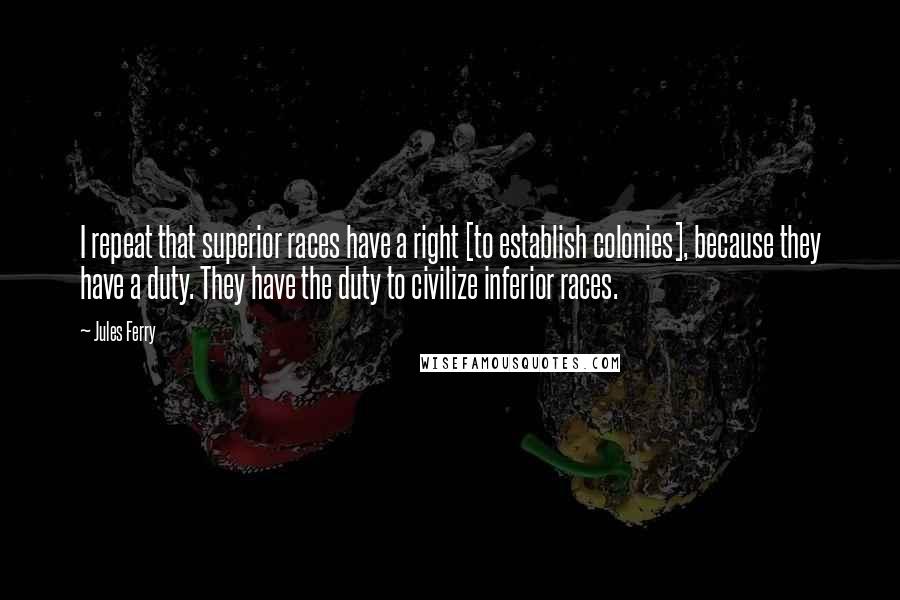 Jules Ferry Quotes: I repeat that superior races have a right [to establish colonies], because they have a duty. They have the duty to civilize inferior races.