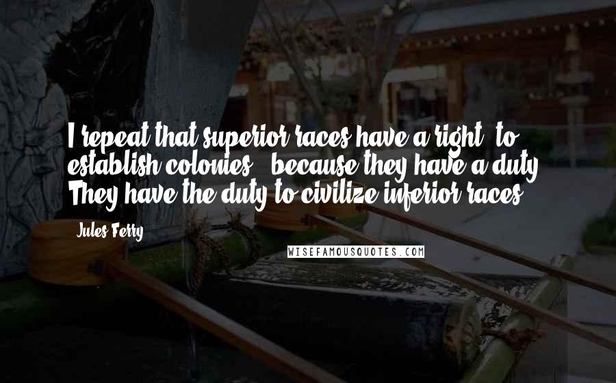 Jules Ferry Quotes: I repeat that superior races have a right [to establish colonies], because they have a duty. They have the duty to civilize inferior races.