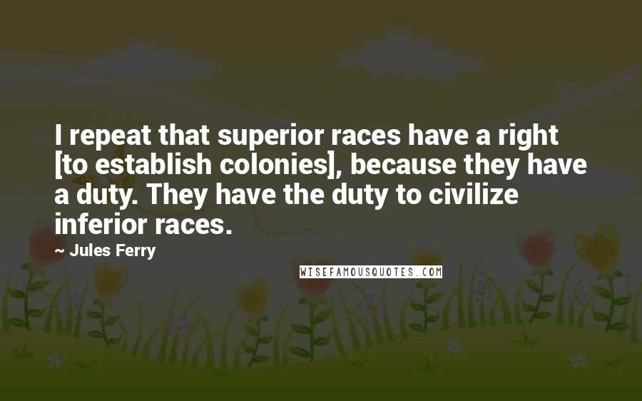 Jules Ferry Quotes: I repeat that superior races have a right [to establish colonies], because they have a duty. They have the duty to civilize inferior races.
