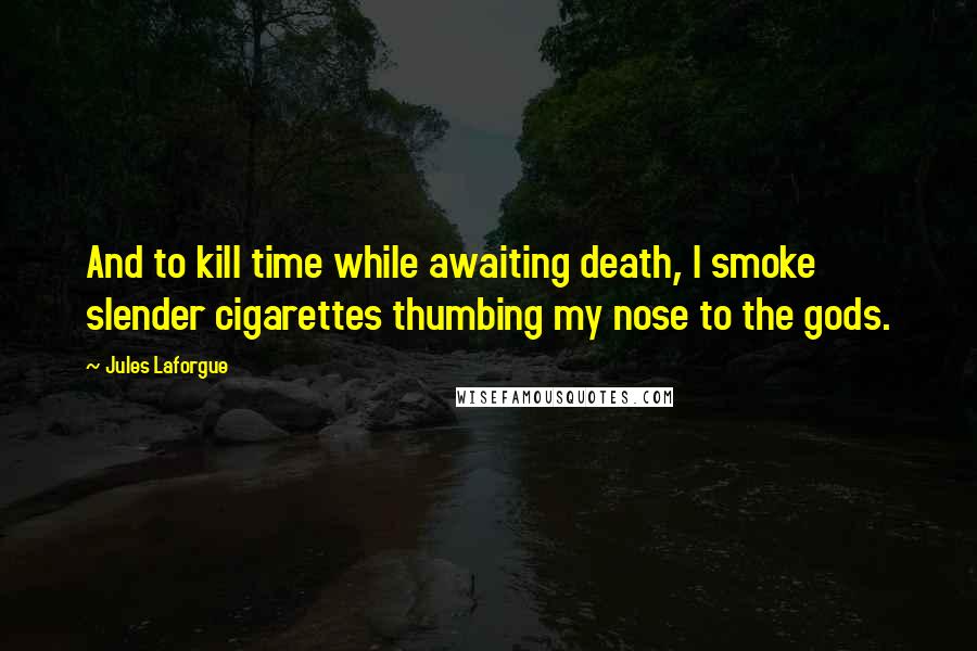 Jules Laforgue Quotes: And to kill time while awaiting death, I smoke slender cigarettes thumbing my nose to the gods.