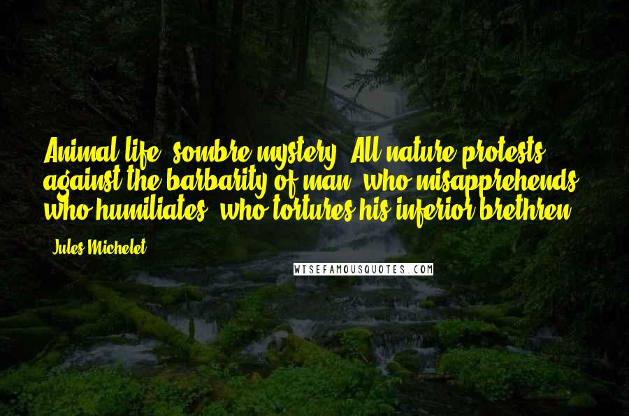 Jules Michelet Quotes: Animal life, sombre mystery. All nature protests against the barbarity of man, who misapprehends, who humiliates, who tortures his inferior brethren.