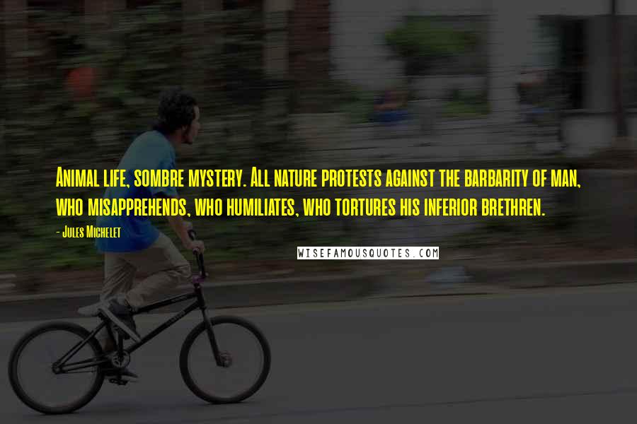 Jules Michelet Quotes: Animal life, sombre mystery. All nature protests against the barbarity of man, who misapprehends, who humiliates, who tortures his inferior brethren.