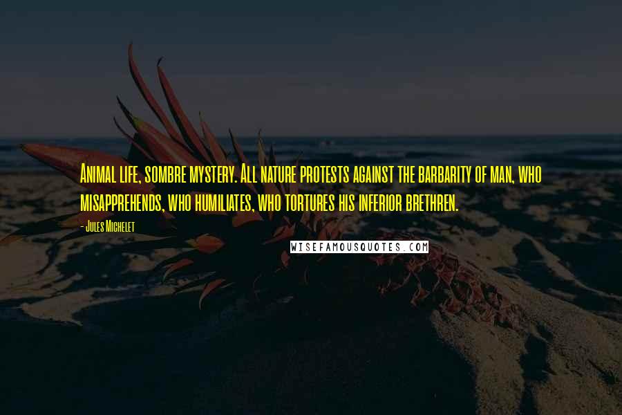 Jules Michelet Quotes: Animal life, sombre mystery. All nature protests against the barbarity of man, who misapprehends, who humiliates, who tortures his inferior brethren.