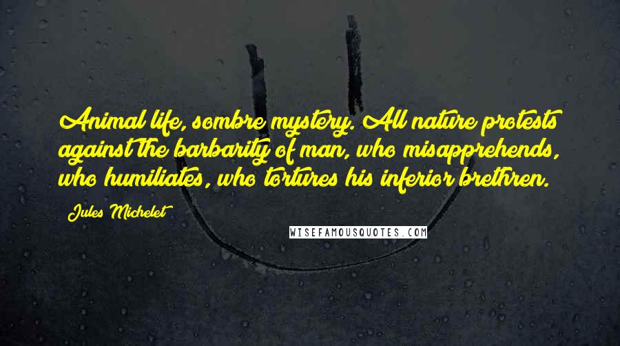 Jules Michelet Quotes: Animal life, sombre mystery. All nature protests against the barbarity of man, who misapprehends, who humiliates, who tortures his inferior brethren.
