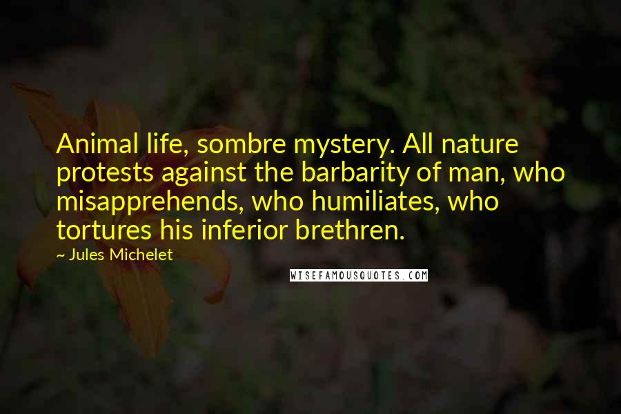 Jules Michelet Quotes: Animal life, sombre mystery. All nature protests against the barbarity of man, who misapprehends, who humiliates, who tortures his inferior brethren.