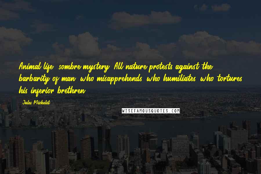 Jules Michelet Quotes: Animal life, sombre mystery. All nature protests against the barbarity of man, who misapprehends, who humiliates, who tortures his inferior brethren.