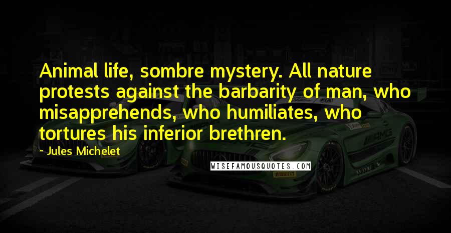 Jules Michelet Quotes: Animal life, sombre mystery. All nature protests against the barbarity of man, who misapprehends, who humiliates, who tortures his inferior brethren.