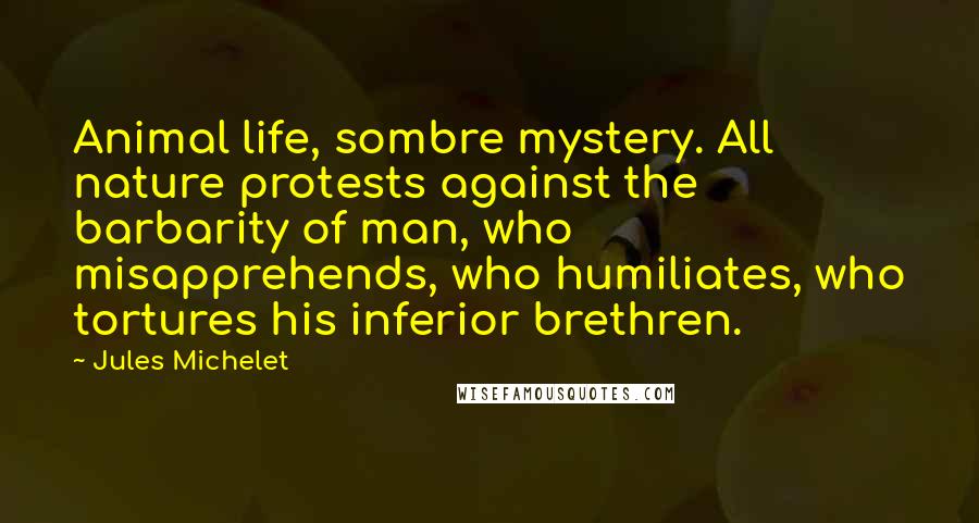 Jules Michelet Quotes: Animal life, sombre mystery. All nature protests against the barbarity of man, who misapprehends, who humiliates, who tortures his inferior brethren.