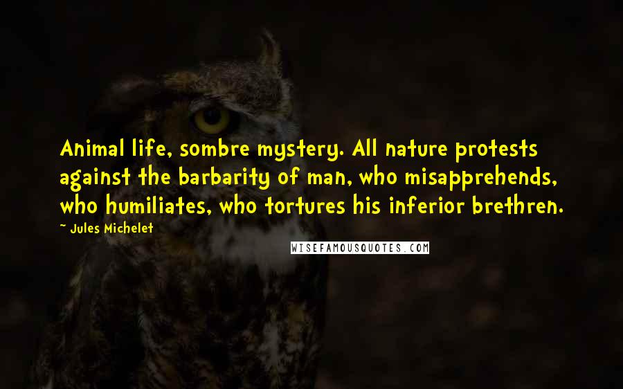 Jules Michelet Quotes: Animal life, sombre mystery. All nature protests against the barbarity of man, who misapprehends, who humiliates, who tortures his inferior brethren.