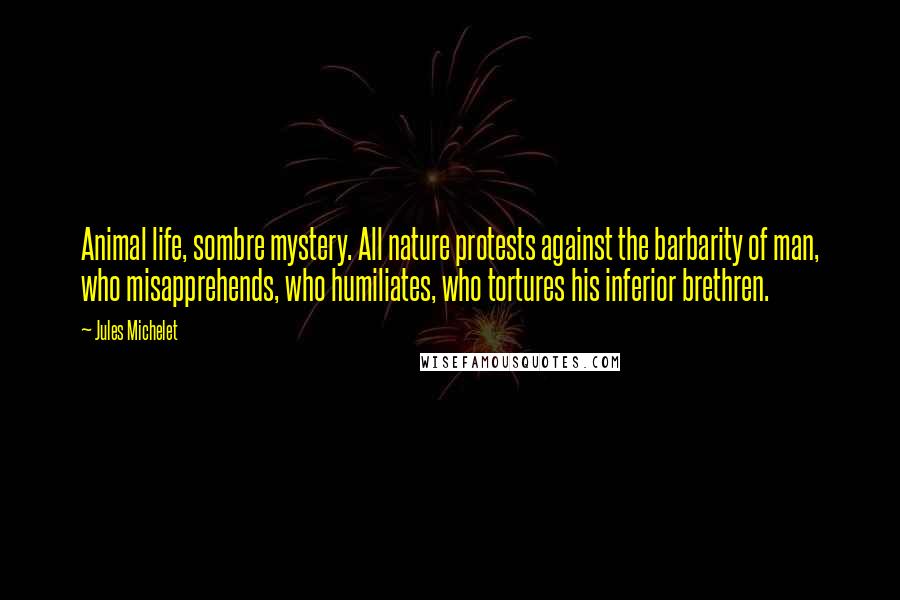 Jules Michelet Quotes: Animal life, sombre mystery. All nature protests against the barbarity of man, who misapprehends, who humiliates, who tortures his inferior brethren.
