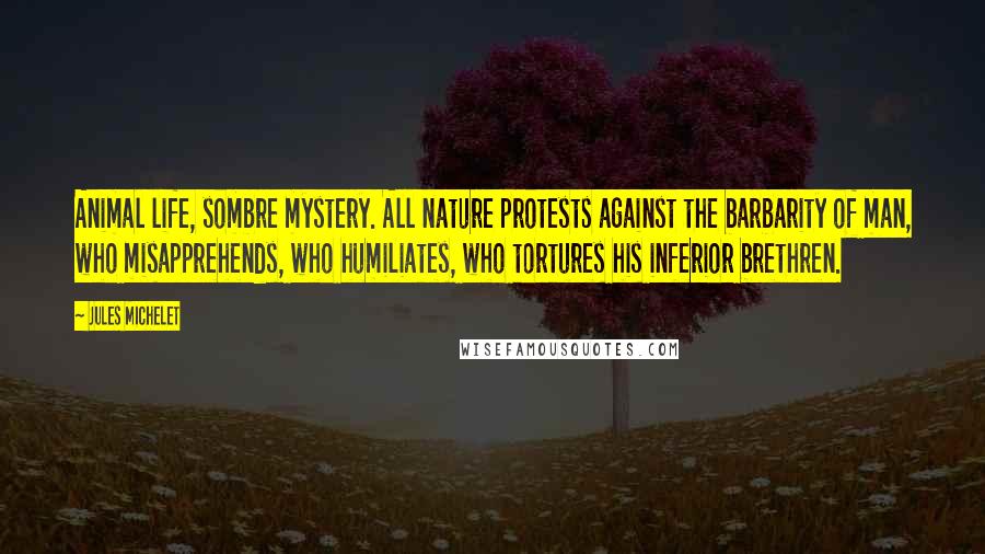 Jules Michelet Quotes: Animal life, sombre mystery. All nature protests against the barbarity of man, who misapprehends, who humiliates, who tortures his inferior brethren.