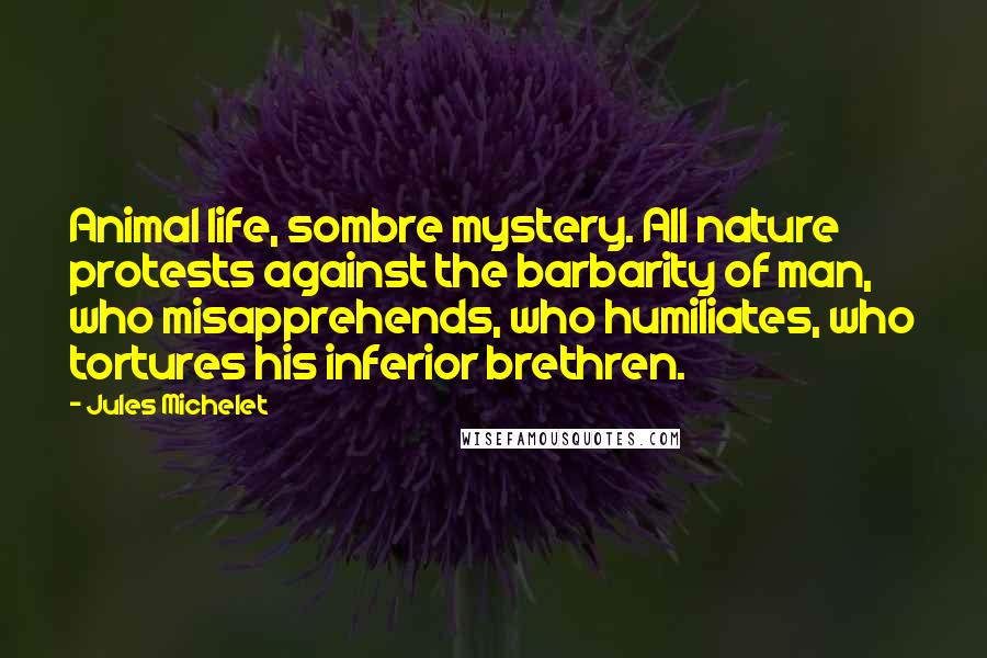 Jules Michelet Quotes: Animal life, sombre mystery. All nature protests against the barbarity of man, who misapprehends, who humiliates, who tortures his inferior brethren.