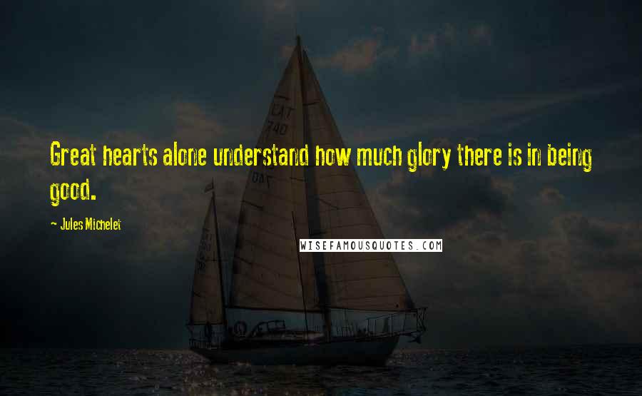 Jules Michelet Quotes: Great hearts alone understand how much glory there is in being good.