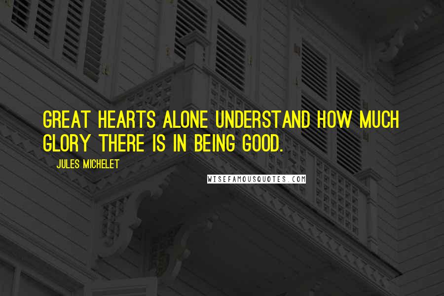 Jules Michelet Quotes: Great hearts alone understand how much glory there is in being good.