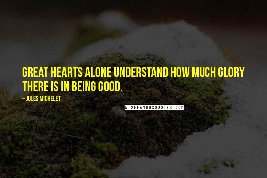 Jules Michelet Quotes: Great hearts alone understand how much glory there is in being good.