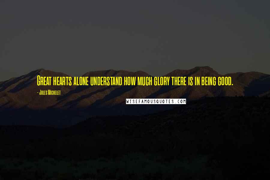 Jules Michelet Quotes: Great hearts alone understand how much glory there is in being good.