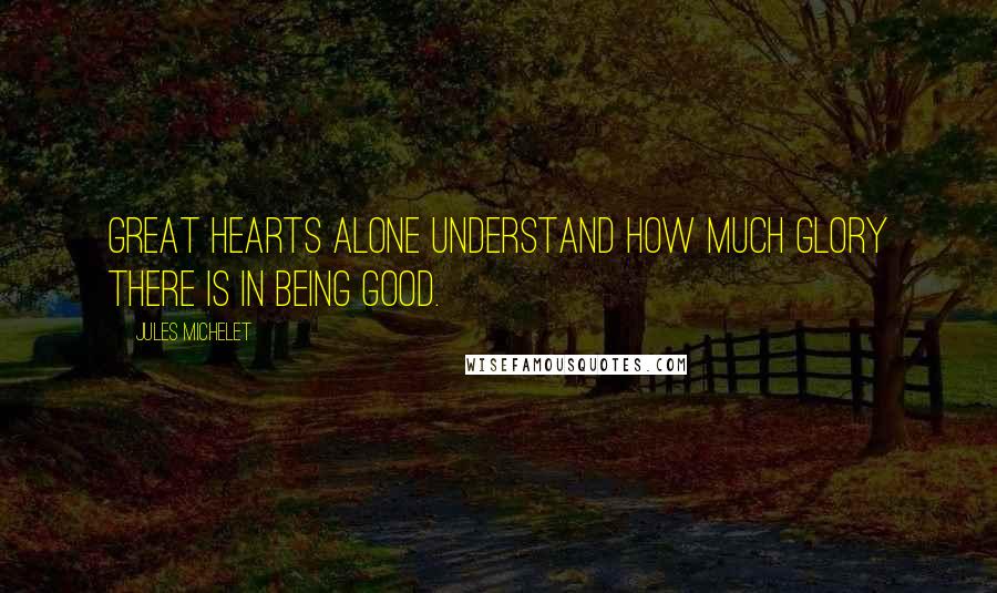 Jules Michelet Quotes: Great hearts alone understand how much glory there is in being good.