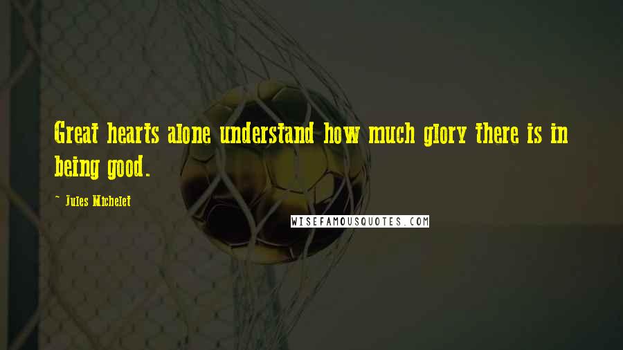 Jules Michelet Quotes: Great hearts alone understand how much glory there is in being good.