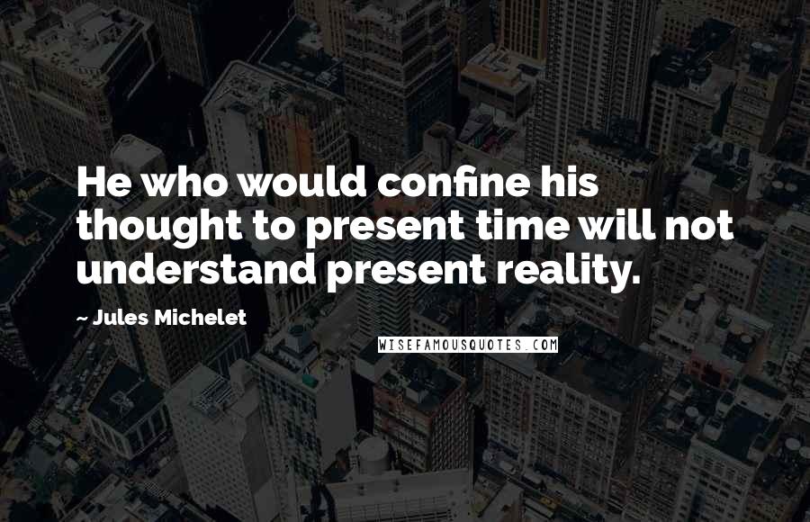Jules Michelet Quotes: He who would confine his thought to present time will not understand present reality.