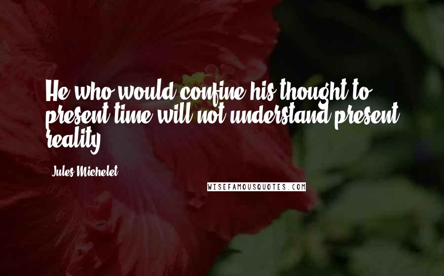 Jules Michelet Quotes: He who would confine his thought to present time will not understand present reality.