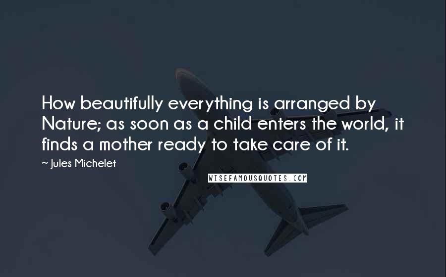 Jules Michelet Quotes: How beautifully everything is arranged by Nature; as soon as a child enters the world, it finds a mother ready to take care of it.