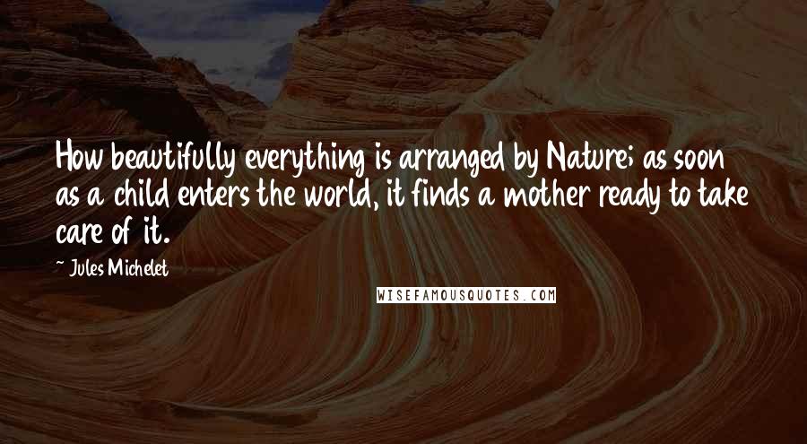 Jules Michelet Quotes: How beautifully everything is arranged by Nature; as soon as a child enters the world, it finds a mother ready to take care of it.