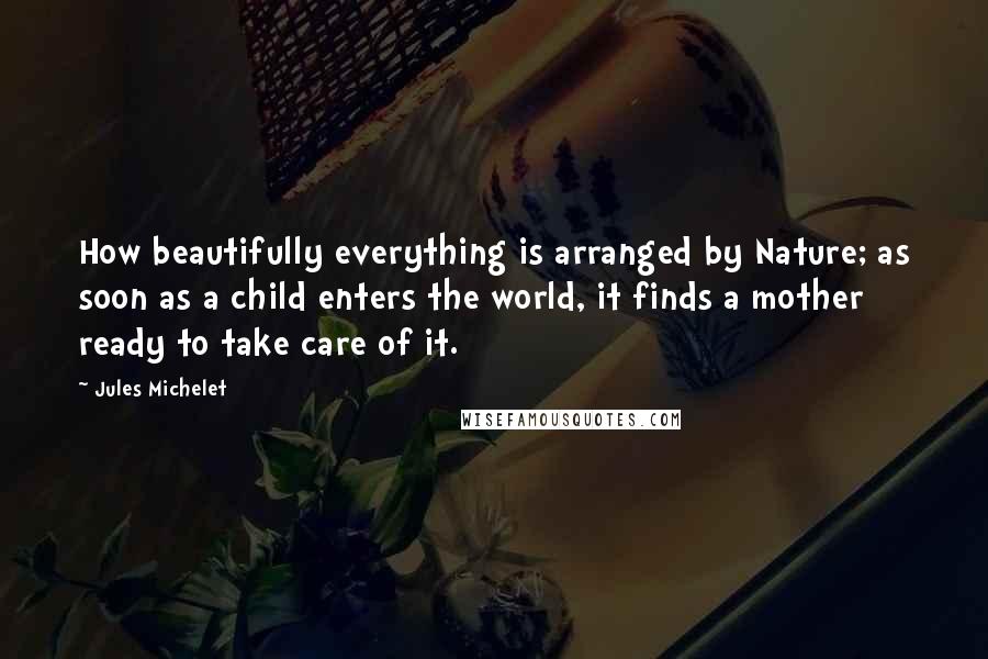Jules Michelet Quotes: How beautifully everything is arranged by Nature; as soon as a child enters the world, it finds a mother ready to take care of it.