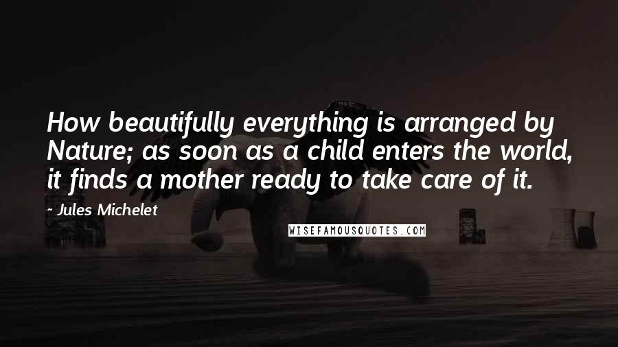 Jules Michelet Quotes: How beautifully everything is arranged by Nature; as soon as a child enters the world, it finds a mother ready to take care of it.