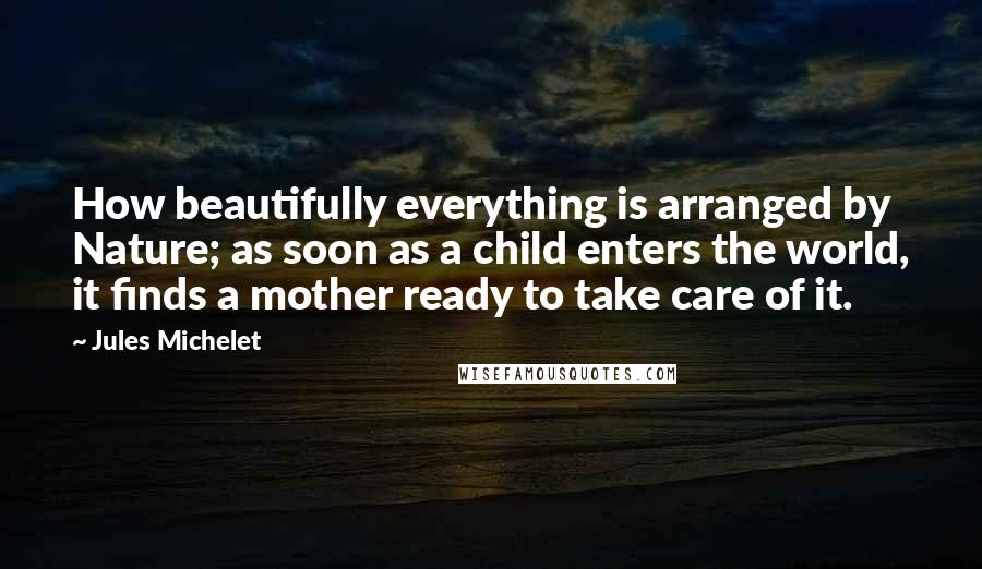 Jules Michelet Quotes: How beautifully everything is arranged by Nature; as soon as a child enters the world, it finds a mother ready to take care of it.