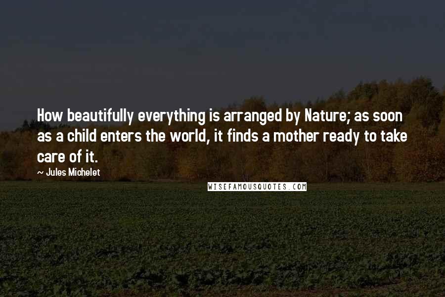 Jules Michelet Quotes: How beautifully everything is arranged by Nature; as soon as a child enters the world, it finds a mother ready to take care of it.