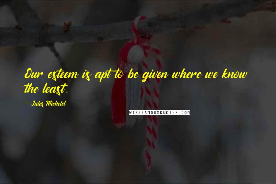 Jules Michelet Quotes: Our esteem is apt to be given where we know the least.